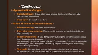z (Continued...)
❖ Approximation of edges :
➢ Superficial layer : By non-absorbable sutures, staples, monofilament, octyl-
cyanoacrylate tissue glues.
➢ Deep layer : By absorbable suture.
❖ Mode of choice of wound closure :
➢ Primary suturing : For clean, incised wound.
➢ Delayed primary suturing : If the wound is lacerated or heavily infected ( e.g.
Major crush injury).
➢ Secondarysuturing : If we'd done primary suturing and any complications occur;
like > Gross oedema (Increases
tissue tension), hematoma, severe infection (Contamination of bacteria under the skin
increases pus) > It'd be reopened followed by frequent dressings and re-suturing (
After controlling infection).
➢ Skin graft : Big wound and impossible to reapproximate the wound edges, so
it's important to cover the denuded area to prevent bacterial infection and fluid loss.
 