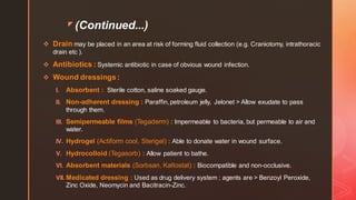 z (Continued...)
❖ Drain may be placed in an area at risk of forming fluid collection (e.g. Craniotomy, intrathoracic
drain etc ).
❖ Antibiotics : Systemic antibiotic in case of obvious wound infection.
❖ Wound dressings:
I. Absorbent : Sterile cotton, saline soaked gauge.
II. Non-adherent dressing : Paraffin, petroleum jelly, Jelonet > Allow exudate to pass
through them.
III. Semipermeable films (Tegaderm) : Impermeable to bacteria, but permeable to air and
water.
IV. Hydrogel (Actiform cool, Sterigel) : Able to donate water in wound surface.
V. Hydrocolloid (Tegasorb) : Allow patient to bathe.
VI. Absorbent materials (Sorbsan, Kaltostat) : Biocompatible and non-occlusive.
VII. Medicated dressing : Used as drug delivery system ; agents are > Benzoyl Peroxide,
Zinc Oxide, Neomycin and Bacitracin-Zinc.
 