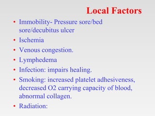 Local Factors
• Immobility- Pressure sore/bed
sore/decubitus ulcer
• Ischemia
• Venous congestion.
• Lymphedema
• Infection: impairs healing.
• Smoking: increased platelet adhesiveness,
decreased O2 carrying capacity of blood,
abnormal collagen.
• Radiation:
 