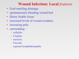 Wound Infection: Local features
• Foul-smelling drainage
• spontaneously bleeding wound bed
• flimsy friable tissue
• increased levels of wound exudates
• increasing pain
• surrounding -
– cellulitis
– Crepitus
– necrosis,
– Fasciitis
– regional lymphadenopathy
 