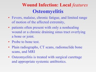Wound Infection: Local features
Osteomyelitis
• Fevers, malaise, chronic fatigue, and limited range
of motion of the affected extremity,
• patients often present with only a nonhealing
wound or a chronic draining sinus tract overlying
a bone or joint.
• Probe to bone test.
• Plain radiographs, CT scans, radionuclide bone
scans, and MRI
• Osteomyelitis is treated with surgical curettage
and appropriate systemic antibiotics.
 