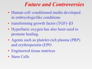 Future and Controversies
• Human cell–conditioned media developed
in embryologiclike conditions
• transforming growth factor (TGF)–β3
• Hyperbaric oxygen has also been used to
promote healing.
• Agents such as platelet-rich plasma (PRP)
and erythropoietin (EPO
• Engineered tissue matrices
• Stem Cells
 