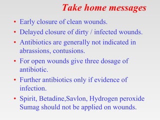 Take home messages
• Early closure of clean wounds.
• Delayed closure of dirty / infected wounds.
• Antibiotics are generally not indicated in
abrassions, contusions.
• For open wounds give three dosage of
antibiotic.
• Further antibiotics only if evidence of
infection.
• Spirit, Betadine,Savlon, Hydrogen peroxide
Sumag should not be applied on wounds.
 