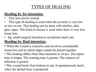 TYPES OF HEALING
Healing by Ist intension:
• Very less severe wound.
• This type oh healing is used when the severity is very low
or less severe. This healing can be done with stitches, skin
glue, tapes. This kind of closure is used when there is very less
tissue loss.
• Eg: small surgical insertion or accidental small cuts.
Healing by IInd intension:
• When the wound is extensive and involves considerable
tissue loss and in which edges cannot be joined together.
• This healing differs from first intension in 3ways. The repair
time is longer. The scarring time is greater. The chances of
infection is greater.
• This wound heels from bottom to top. It spontaneously heels
when the dermal base is protected.
 