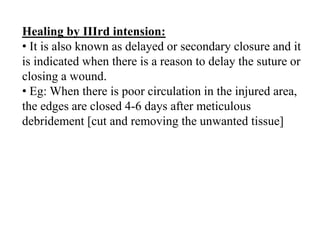 Healing by IIIrd intension:
• It is also known as delayed or secondary closure and it
is indicated when there is a reason to delay the suture or
closing a wound.
• Eg: When there is poor circulation in the injured area,
the edges are closed 4-6 days after meticulous
debridement [cut and removing the unwanted tissue]
 