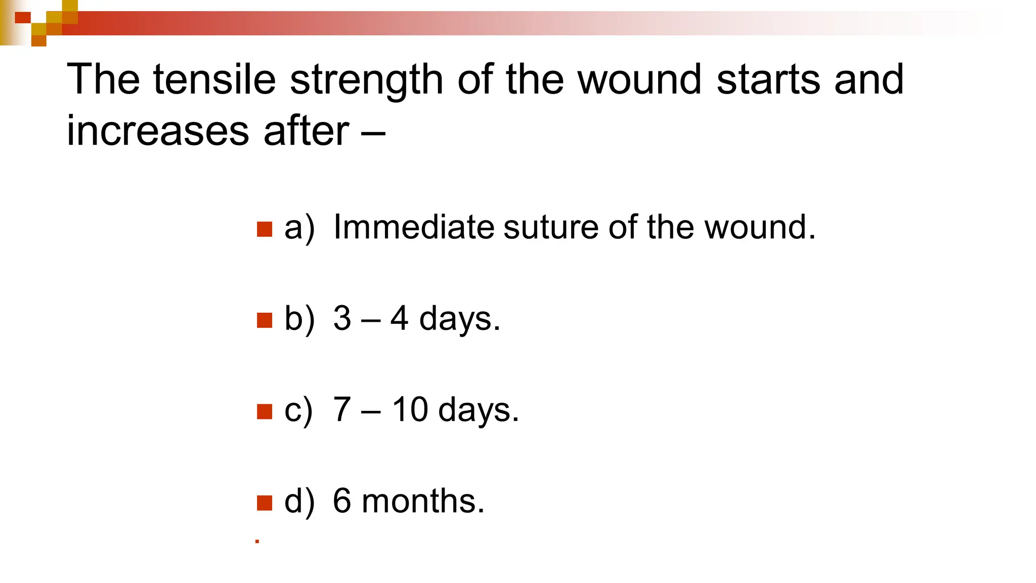 The tensile strength of the wound starts and
increases after –
◼ a) Immediate suture of the wound.
◼ b) 3 – 4 days.
◼ c) 7 – 10 days.
◼ d) 6 months.
◼
 