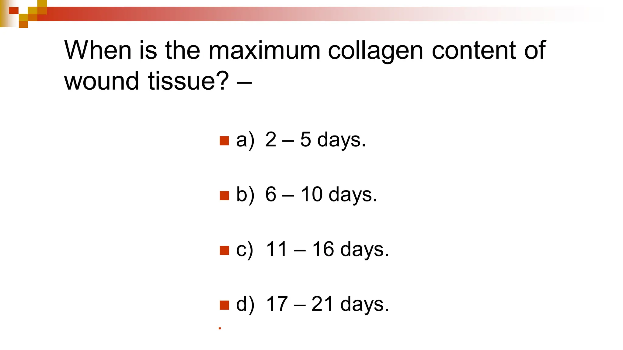 When is the maximum collagen content of
wound tissue? –
◼ a) 2 – 5 days.
◼ b) 6 – 10 days.
◼ c) 11 – 16 days.
◼ d) 17 – 21 days.
◼
 