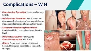 Complications – W H
• Excessive Scar Formation: Hypertrophic scar,
Keloid.
• Deficient Scar Formation: Result in wound
dehiscence [or] rupture of the wound due to
inadequate formation of granulation tissue.
• Exuberant Granulation (Proud Flesh):
Excessive GT that protrudes above the skin
level.
• Deficient contraction – Skin grafts
Excessive contraction – In Burns
• Others: Pigmentary changes, Incisional
hernia, Dystrophic calcification, Neoplastic
changes.
 