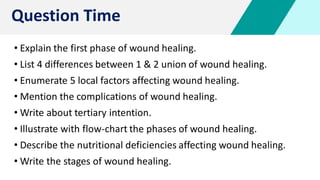 • Explain the first phase of wound healing.
• List 4 differences between 1 & 2 union of wound healing.
• Enumerate 5 local factors affecting wound healing.
• Mention the complications of wound healing.
• Write about tertiary intention.
• Illustrate with flow-chart the phases of wound healing.
• Describe the nutritional deficiencies affecting wound healing.
• Write the stages of wound healing.
Question Time
 