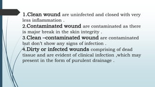 1.Clean wound are uninfected and closed with very
less inflammation .
2.Contaminated wound are contaminated as there
is major break in the skin integrity .
3.Clean –contaminated wound are contaminated
but don’t show any signs of infection .
4.Dirty or infected wounds comprising of dead
tissue and are evident of clinical infection ,which may
present in the form of purulent drainage .
 
