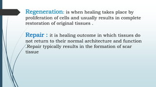 Regeneration: is when healing takes place by
proliferation of cells and usually results in complete
restoration of original tissues .
Repair : it is healing outcome in which tissues do
not return to their normal architecture and function
.Repair typically results in the formation of scar
tissue
 
