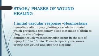 STAGE/ PHASES OF WOUND
HEALING
1.initial vascular response –Heamostasis
Immediate after injury ,clotting cascade is initiated
which provides a temporary blood clot made of fibrin to
plug the site of injury .
Simultaneously vasoconstriction occur in the site of
injury for 5 to 10 min .These temporary responses
protect the wound and stop the bleeding .
 