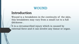 WOUND
Introduction
Wound is a breakdown in the continuity of the skin,
this breakdown may vary from a small cut to a full
thickness .
It is a circumscribed injury which is caused by
external force and it can involve any tissue or organ.
 