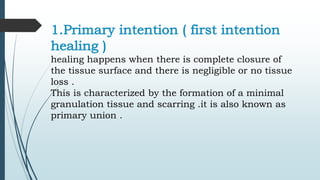 1.Primary intention ( first intention
healing )
healing happens when there is complete closure of
the tissue surface and there is negligible or no tissue
loss .
This is characterized by the formation of a minimal
granulation tissue and scarring .it is also known as
primary union .
 