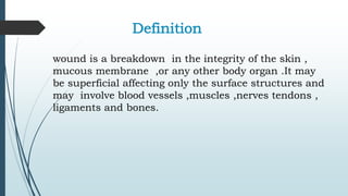 Definition
wound is a breakdown in the integrity of the skin ,
mucous membrane ,or any other body organ .It may
be superficial affecting only the surface structures and
may involve blood vessels ,muscles ,nerves tendons ,
ligaments and bones.
 