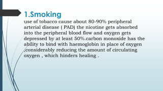 1.Smoking
use of tobacco cause about 80-90% peripheral
arterial disease ( PAD) the nicotine gets absorbed
into the peripheral blood flow and oxygen gets
depressed by at least 50%.carbon monoxide has the
ability to bind with haemoglobin in place of oxygen
,considerably reducing the amount of circulating
oxygen , which hinders healing .
 
