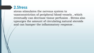2.Stress
stress stimulates the nervous system to
vasoconstriction of peripheral blood vessels , which
eventually can decrease tissue perfusion . Stress also
upsurges the amount of circulating natural steroids
and can hamper the inflammatory response .
 