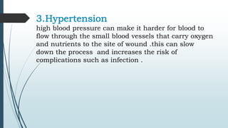 3.Hypertension
high blood pressure can make it harder for blood to
flow through the small blood vessels that carry oxygen
and nutrients to the site of wound .this can slow
down the process and increases the risk of
complications such as infection .
 
