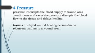 4.Pressure
pressure interrupts the blood supply to wound area
.continuous and excessive pressure disrupts the blood
flow to the tissue and delays healing
trauma : delayed wound healing occurs due to
recurrent trauma to a wound area .
 