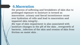 6.Maceration
the process of softening and breakdown of skin due to
prolonged exposure to moisture is termed as
maceration .urinary and faecal incontinence cause
over hydration of cells and lead to maceration and
impaired skin integrity .
the type of skin impairment is also associated with
moisture changes in the pH of the skin , overgrowth of
bacteria , infection of the skin and erosion of skin from
friction on moist skin .
 