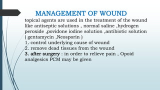 MANAGEMENT OF WOUND
topical agents are used in the treatment of the wound
like antiseptic solutions , normal saline ,hydrogen
peroxide ,povidone iodine solution ,antibiotic solution
( gentamycin ,Neosporin )
1. control underlying cause of wound
2. remove dead tissues from the wound
3. after surgery : in order to relieve pain , Opoid
analgesics PCM may be given
 