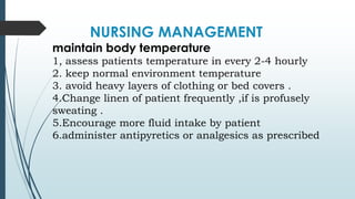 NURSING MANAGEMENT
maintain body temperature
1, assess patients temperature in every 2-4 hourly
2. keep normal environment temperature
3. avoid heavy layers of clothing or bed covers .
4.Change linen of patient frequently ,if is profusely
sweating .
5.Encourage more fluid intake by patient
6.administer antipyretics or analgesics as prescribed
 