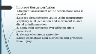 Improve tissue perfusion
1.frequent assessment of the oedematous area is
needed
2.assess circumference ,pulse ,skin temperature
,capillary refill ,sensation and movement in area
distal to inflammation .
3. apply cold compress over affected site if
prescribed .
4. elevate edematous extremity .
5.keep edematous skin lubricated and protected
from injury
 