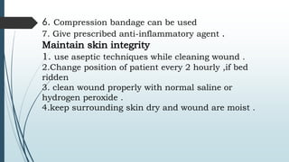 6. Compression bandage can be used
7. Give prescribed anti-inflammatory agent .
Maintain skin integrity
1. use aseptic techniques while cleaning wound .
2.Change position of patient every 2 hourly ,if bed
ridden
3. clean wound properly with normal saline or
hydrogen peroxide .
4.keep surrounding skin dry and wound are moist .
 