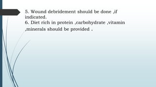 5. Wound debridement should be done ,if
indicated.
6. Diet rich in protein ,carbohydrate ,vitamin
,minerals should be provided .
 