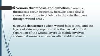 5.Venous thrombosis and embolism : venous
thrombosis occur frequently because blood flow is
slower it occur due to phlebitis in the vein that pass
through wound area .
6. wound dehiscence : when wound fails to heal and the
layers of skin may separate .it is the partial or total
separation of the wound layers .it mainly involves
abdominal wounds and occur after sudden strain .
 