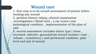 Wound care
1. first step is to do overall assessment of patient before
treating any wound
2. perform history taking ,clinical examination
,investigations ( blood tests , x ray scans ) any
pathological condition , implementation of the plan of
care
3. wound assessment includes tissue type ( clean ,
necrosed, infective ,granulation) wound exudate ( type ,
volume , consistency ) and periwound condition ,pain
level and size of wound
 