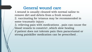 General wound care
1.wound is usually cleaned with normal saline to
remove dirt and debris from a fresh wound .
2. vaccinating for tetanus may be recommended in
some traumatic injury .
3. relieving pain with medications . pain can cause the
blood vessels to constrict ,which slow healing
if patient does not tolerate pain then paracetamol or
strong painkiller medication can be prescribed .
 