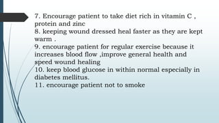 7. Encourage patient to take diet rich in vitamin C ,
protein and zinc
8. keeping wound dressed heal faster as they are kept
warm .
9. encourage patient for regular exercise because it
increases blood flow ,improve general health and
speed wound healing
10. keep blood glucose in within normal especially in
diabetes mellitus.
11. encourage patient not to smoke
 