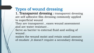 Types of wound dressing
1. Transparent dressing : transparent dressing
are self adhesive film dressing commonly applied
to superficial wound
They are transparent , eases wound assessment
and are water resistant .
Serve as barrier to external fluid and soiling of
wound .
makes the wound moist and retain small amount
of exudate ,it doesn’t require a secondary dressing
 