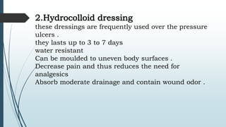 2.Hydrocolloid dressing
these dressings are frequently used over the pressure
ulcers .
they lasts up to 3 to 7 days
water resistant
Can be moulded to uneven body surfaces .
Decrease pain and thus reduces the need for
analgesics
Absorb moderate drainage and contain wound odor .
 