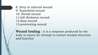 8. Dirty or infected wound
9. Superficial wound
10. Partial wound
11.full thickness wound
12.deep wound
13.penetrating wound
Wound healing : it is a response produced by the
body to injury for attempt to restore normal structure
and function
 