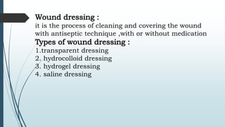 Wound dressing :
it is the process of cleaning and covering the wound
with antiseptic technique ,with or without medication
Types of wound dressing :
1.transparent dressing
2. hydrocolloid dressing
3. hydrogel dressing
4. saline dressing
 
