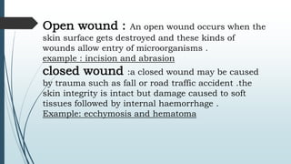 Open wound : An open wound occurs when the
skin surface gets destroyed and these kinds of
wounds allow entry of microorganisms .
example : incision and abrasion
closed wound :a closed wound may be caused
by trauma such as fall or road traffic accident .the
skin integrity is intact but damage caused to soft
tissues followed by internal haemorrhage .
Example: ecchymosis and hematoma
 