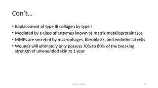 Wound Healing 26
Con’t…
• Replacement of type III collagen by type I
• Mediated by a class of enzymes known as matrix metalloproteinases
• MMPs are secreted by macrophages, fibroblasts, and endothelial cells
• Wounds will ultimately only possess 70% to 80% of the breaking
strength of unwounded skin at 1 year
 