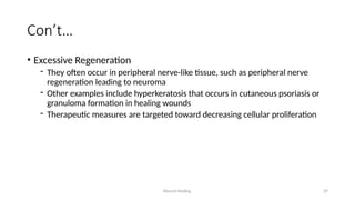 Wound Healing 29
Con’t…
• Excessive Regeneration
- They often occur in peripheral nerve-like tissue, such as peripheral nerve
regeneration leading to neuroma
- Other examples include hyperkeratosis that occurs in cutaneous psoriasis or
granuloma formation in healing wounds
- Therapeutic measures are targeted toward decreasing cellular proliferation
 