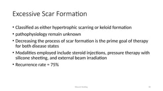 Wound Healing 30
Excessive Scar Formation
• Classified as either hypertrophic scarring or keloid formation
• pathophysiology remain unknown
• Decreasing the process of scar formation is the prime goal of therapy
for both disease states
• Modalities employed include steroid injections, pressure therapy with
silicone sheeting, and external beam irradiation
• Recurrence rate = 75%
 