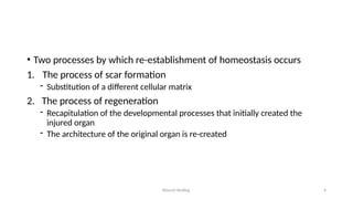 Wound Healing 4
• Two processes by which re-establishment of homeostasis occurs
1. The process of scar formation
- Substitution of a different cellular matrix
2. The process of regeneration
- Recapitulation of the developmental processes that initially created the
injured organ
- The architecture of the original organ is re-created
 