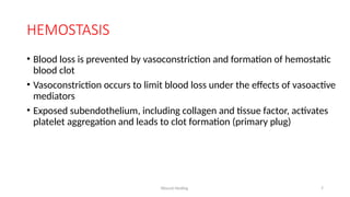 Wound Healing 7
HEMOSTASIS
• Blood loss is prevented by vasoconstriction and formation of hemostatic
blood clot
• Vasoconstriction occurs to limit blood loss under the effects of vasoactive
mediators
• Exposed subendothelium, including collagen and tissue factor, activates
platelet aggregation and leads to clot formation (primary plug)
 
