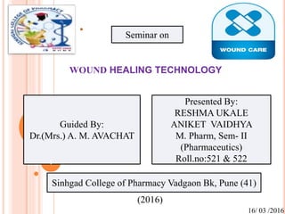 Guided By:
Dr.(Mrs.) A. M. AVACHAT
Presented By:
RESHMA UKALE
ANIKET VAIDHYA
M. Pharm, Sem- II
(Pharmaceutics)
Roll.no:521 & 522
Sinhgad College of Pharmacy Vadgaon Bk, Pune (41)
Seminar on
1
(2016)
16/ 03 /2016
WOUND HEALING TECHNOLOGY
 