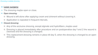 - Laser surgery:


- The dressing maybe open or close.


- Open dressing:


Wound is left alone after applying cream and ointment without covering it.


Application is repeated in frequent intervals.


- Closed dressing:


Any of the occlusive dressing, except alginate and hydro
fi
bers ,maybe used


Dressing is placed immediately after procedure and on postoperative day 1 and 2 the wound is
cleansed and the dressing is changed.


This replacement dressing remains in place till day 5, when the dressing is changed to an open
dressing.
Choosing a suitable dressing:
 
