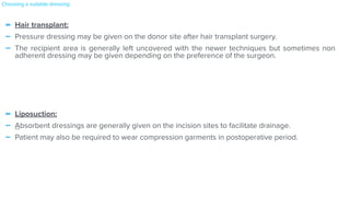 - Hair transplant:


- Pressure dressing may be given on the donor site after hair transplant surgery.


- The recipient area is generally left uncovered with the newer techniques but sometimes non
adherent dressing may be given depending on the preference of the surgeon.


- Liposuction:


- Absorbent dressings are generally given on the incision sites to facilitate drainage.


- Patient may also be required to wear compression garments in postoperative period.
Choosing a suitable dressing:
 