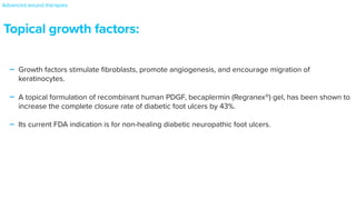 Topical growth factors:
- Growth factors stimulate
fi
broblasts, promote angiogenesis, and encourage migration of
keratinocytes.


- A topical formulation of recombinant human PDGF, becaplermin (Regranex®) gel, has been shown to
increase the complete closure rate of diabetic foot ulcers by 43%.


- Its current FDA indication is for non-healing diabetic neuropathic foot ulcers.
Advanced wound therapies
 