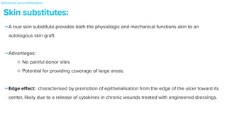 -A true skin substitute provides both the physiologic and mechanical functions akin to an
autologous skin graft.


-Advantages:


No painful donor sites


Potential for providing coverage of large areas.


-Edge e
ff
ect: characterised by promotion of epithelialisation from the edge of the ulcer toward its
center, likely due to a release of cytokines in chronic wounds treated with engineered dressings.
Skin substitutes:
Advanced wound therapies
 