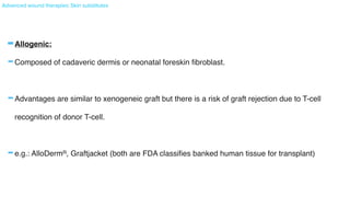 Advanced wound therapies: Skin substitutes
-Allogenic
:

-Composed of cadaveric dermis or neonatal foreskin
fi
broblast
.

-Advantages are similar to xenogeneic graft but there is a risk of graft rejection due to T-cell
recognition of donor T-cell
.

-e.g.: AlloDermR, Graftjacket (both are FDA classi
fi
es banked human tissue for transplant
)

 