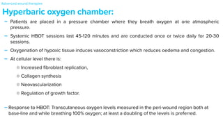 - Patients are placed in a pressure chamber where they breath oxygen at one atmospheric
pressure.


- Systemic HBOT sessions last 45-120 minutes and are conducted once or twice daily for 20-30
sessions.


- Oxygenation of hypoxic tissue induces vasoconstriction which reduces oedema and congestion.


- At cellular level there is:


Increased
fi
broblast replication,


Collagen synthesis


Neovascularization


Regulation of growth factor.


-Response to HBOT: Transcutaneous oxygen levels measured in the peri-wound region both at
base-line and while breathing 100% oxygen; at least a doubling of the levels is preferred.
Hyperbaric oxygen chamber:
Advanced wound therapies
 